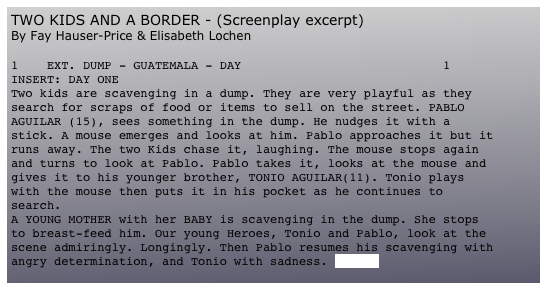 TWO KIDS AND A BORDER - (Screenplay excerpt)
By Fay Hauser-Price & Elisabeth Lochen

1	EXT. DUMP - GUATEMALA - DAY						1
INSERT: DAY ONE
Two kids are scavenging in a dump. They are very playful as they search for scraps of food or items to sell on the street. PABLO AGUILAR (15), sees something in the dump. He nudges it with a stick. A mouse emerges and looks at him. Pablo approaches it but it runs away. The two Kids chase it, laughing. The mouse stops again and turns to look at Pablo. Pablo takes it, looks at the mouse and gives it to his younger brother, TONIO AGUILAR(11). Tonio plays with the mouse then puts it in his pocket as he continues to search.
A YOUNG MOTHER with her BABY is scavenging in the dump. She stops to breast-feed him. Our young Heroes, Tonio and Pablo, look at the scene admiringly. Longingly. Then Pablo resumes his scavenging with angry determination, and Tonio with sadness. (more)
(more)