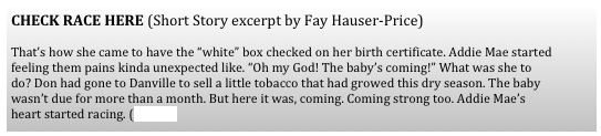 CHECK RACE HERE (Short Story excerpt by Fay Hauser-Price) 

That’s how she came to have the “white” box checked on her birth certificate. Addie Mae started feeling them pains kinda unexpected like. “Oh my God! The baby’s coming!” What was she to do? Don had gone to Danville to sell a little tobacco that had growed this dry season. The baby wasn’t due for more than a month. But here it was, coming. Coming strong too. Addie Mae’s heart started racing. (more)
