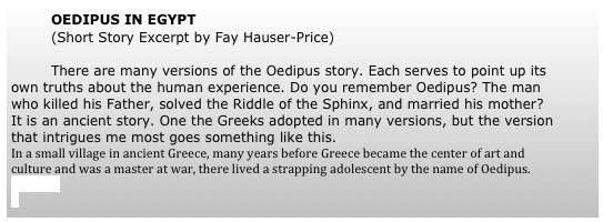 	OEDIPUS IN EGYPT 
	(Short Story Excerpt by Fay Hauser-Price)
	
	There are many versions of the Oedipus story. Each serves to point up its own truths about the human experience. Do you remember Oedipus? The man who killed his Father, solved the Riddle of the Sphinx, and married his mother? It is an ancient story. One the Greeks adopted in many versions, but the version that intrigues me most goes something like this.
In a small village in ancient Greece, many years before Greece became the center of art and culture and was a master at war, there lived a strapping adolescent by the name of Oedipus. (more)


