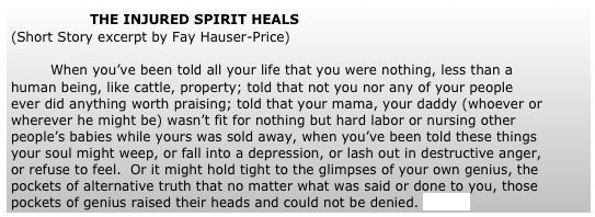 		THE INJURED SPIRIT HEALS
(Short Story excerpt by Fay Hauser-Price)
	
	When you’ve been told all your life that you were nothing, less than a human being, like cattle, property; told that not you nor any of your people ever did anything worth praising; told that your mama, your daddy (whoever or wherever he might be) wasn’t fit for nothing but hard labor or nursing other people’s babies while yours was sold away, when you’ve been told these things your soul might weep, or fall into a depression, or lash out in destructive anger, or refuse to feel.  Or it might hold tight to the glimpses of your own genius, the pockets of alternative truth that no matter what was said or done to you, those pockets of genius raised their heads and could not be denied. (more) 
	


