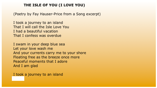 		THE ISLE OF YOU (I LOVE YOU) 
	
	(Poetry by Fay Hauser-Price from a Song excerpt)
	
	I took a journey to an island
	That I will call the Isle Love You
	I had a beautiful vacation
	That I confess was overdue
	
	I swam in your deep blue sea
	Let your love wash me
	And your currents carry me to your shore
	Floating free as the breeze once more
	Peaceful moments that I adore
	And I am glad
	
	I took a journey to an island
            (more)
	
